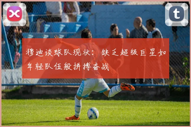 穆迪谈球队现状：缺乏超级巨星如年轻队伍般拼搏奋战