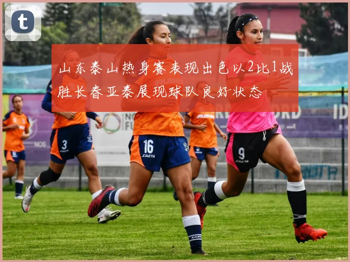 山东泰山热身赛表现出色以2比1战胜长春亚泰展现球队良好状态