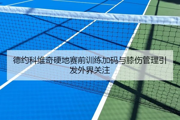 德约科维奇硬地赛前训练加码与膝伤管理引发外界关注