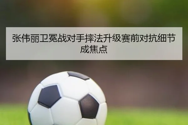 张伟丽卫冕战对手摔法升级赛前对抗细节成焦点